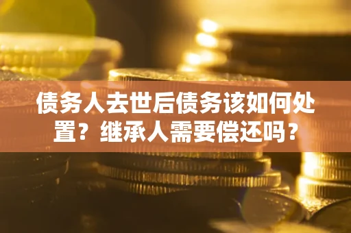 武汉债务人去世后债务该如何处置？继承人需要偿还吗？