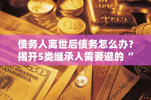 武汉债务人离世后债务怎么办？揭开5类继承人需要避的“坑”